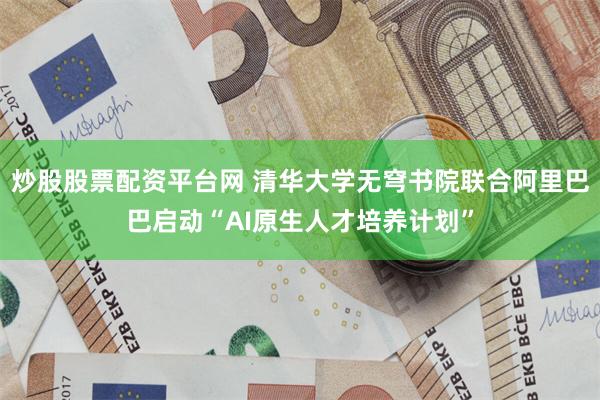 炒股股票配资平台网 清华大学无穹书院联合阿里巴巴启动“AI原生人才培养计划”