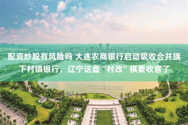 配资炒股有风险吗 大连农商银行启动吸收合并旗下村镇银行，辽宁这盘“村改”棋要收官了
