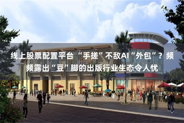 线上股票配置平台 “手搓”不敌AI“外包”？频频露出“豆”脚的出版行业生态令人忧