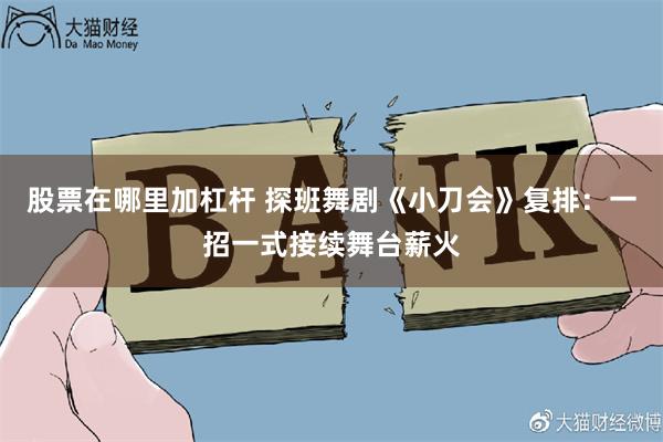 股票在哪里加杠杆 探班舞剧《小刀会》复排:一招一式接续舞台薪火