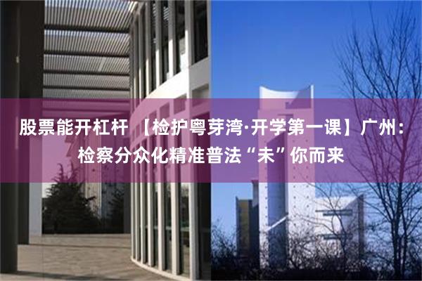 股票能开杠杆 【检护粤芽湾·开学第一课】广州:检察分众化精准普法“未”你而来