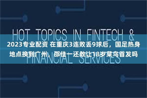 2023专业配资 在重庆3连败丢9球后，国足热身地点换到广州，邵佳一还敢让18岁菜鸟首发吗