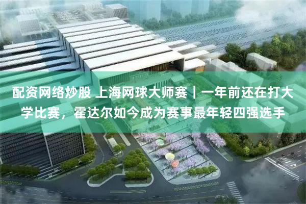 配资网络炒股 上海网球大师赛|一年前还在打大学比赛,霍达尔如今成为赛事最年轻四强选手