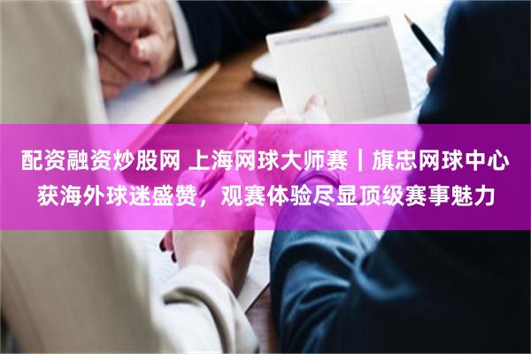 配资融资炒股网 上海网球大师赛｜旗忠网球中心获海外球迷盛赞，观赛体验尽显顶级赛事魅力