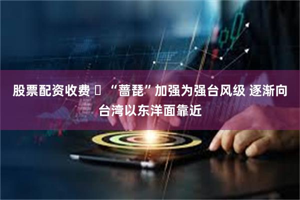 股票配资收费 “蔷琵”加强为强台风级 逐渐向台湾以东洋面靠近