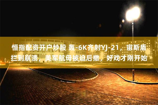 恒指配资开户炒股 轰-6K齐射YJ-21，宙斯盾拦到崩溃，美军航母被迫后撤，好戏才刚开始