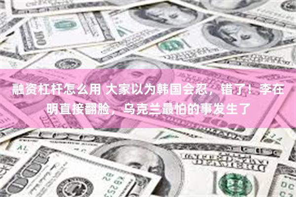 融资杠杆怎么用 大家以为韩国会忍，错了！李在明直接翻脸，乌克兰最怕的事发生了