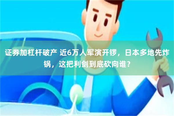 证券加杠杆破产 近6万人军演开锣，日本多地先炸锅，这把利剑到底砍向谁？